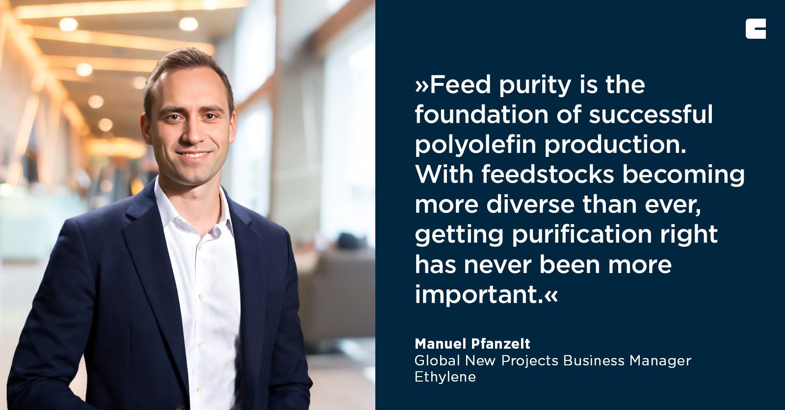 The text in the image reads:

"»Feed purity is the foundation of successful polyolefin production. With feedstocks becoming more diverse than ever, getting purification right has never been more important.« 

Manuel Pfanzelt
Global New Projects Business Manager
Ethylene"